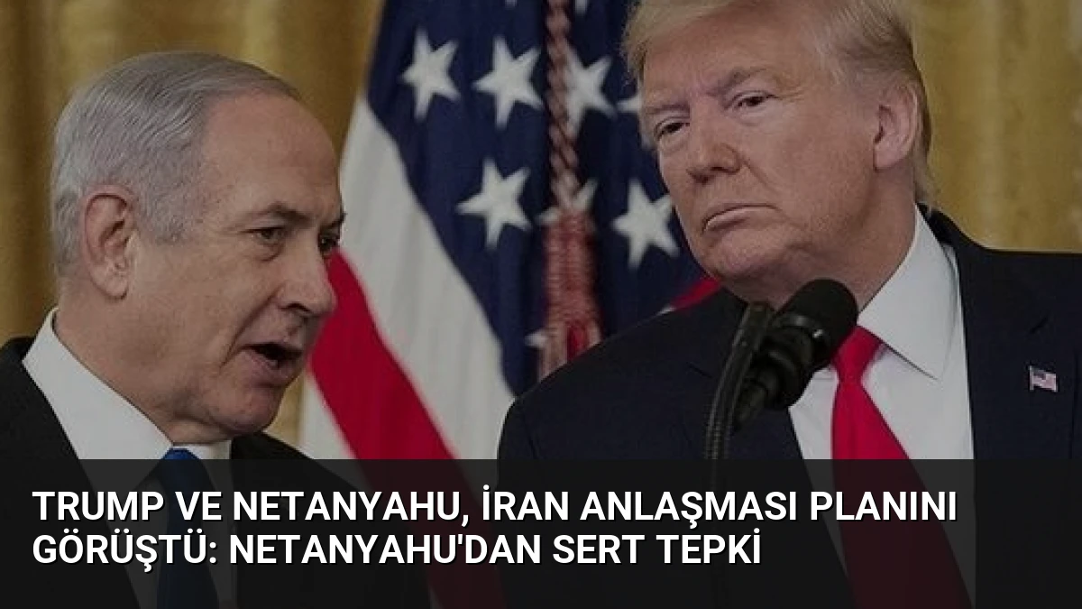 Trump ve Netanyahu, İran Anlaşması Planını Görüştü: Netanyahu’dan Sert Tepki