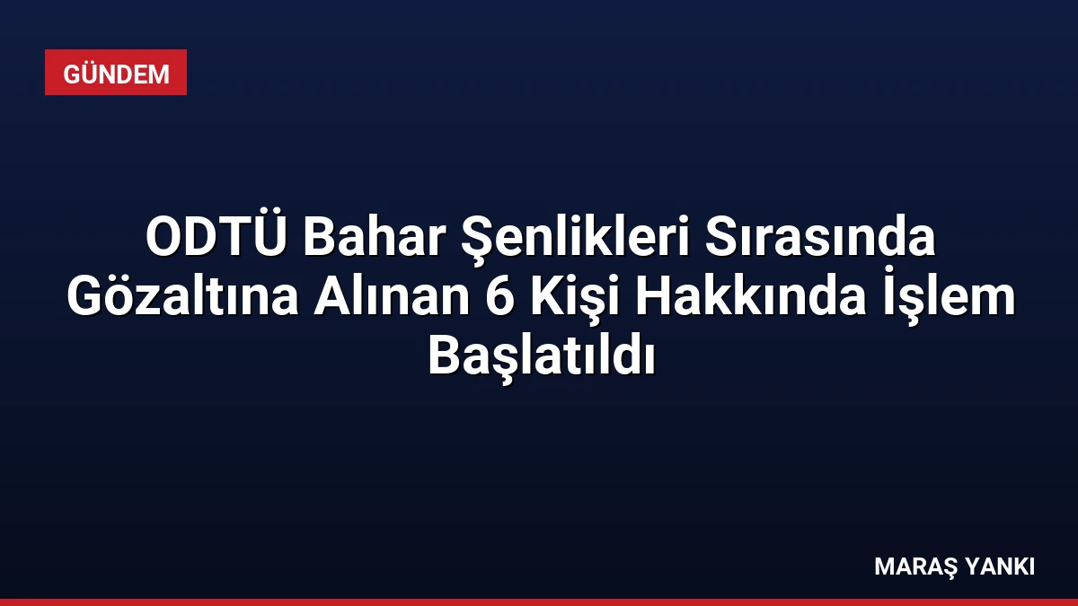 ODTÜ Bahar Şenlikleri Sırasında Gözaltına Alınan 6 Kişi Hakkında İşlem Başlatıldı