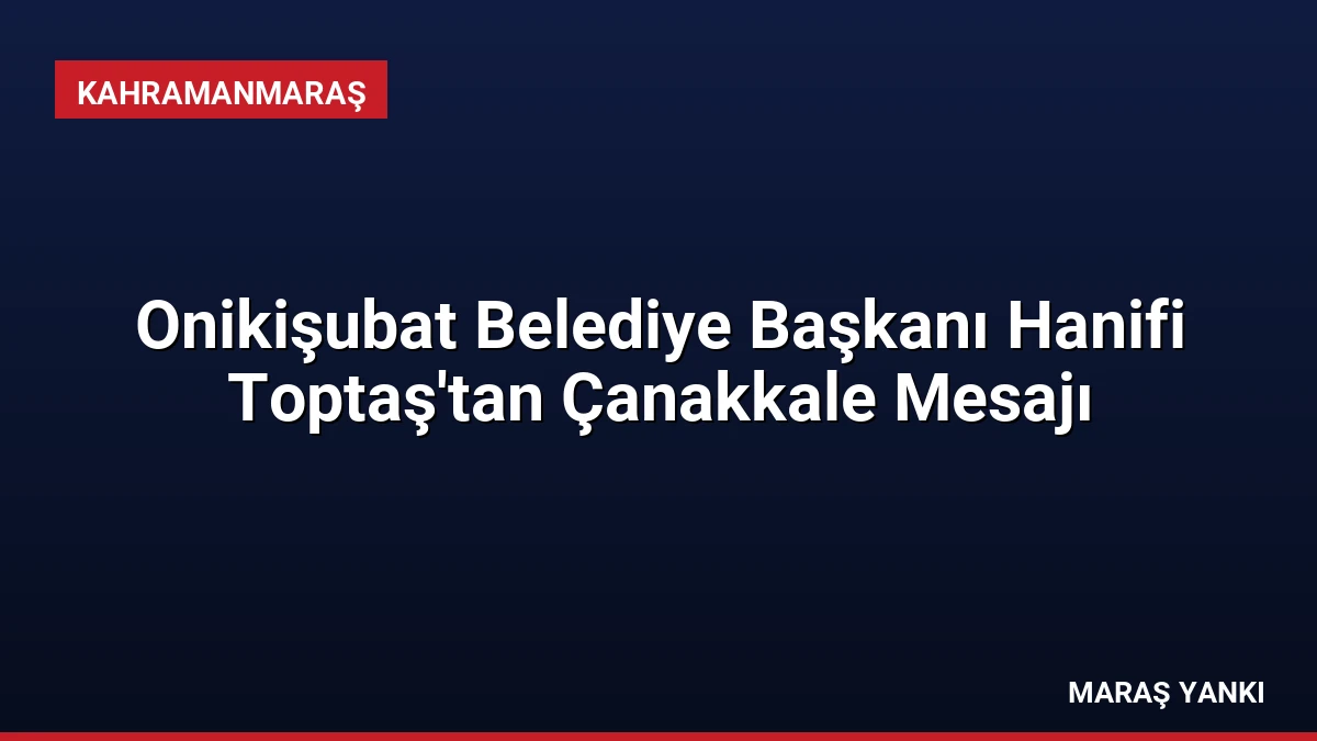 Onikişubat Belediye Başkanı Hanifi Toptaş’tan Çanakkale Mesajı