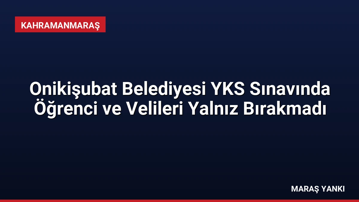 Onikişubat Belediyesi YKS Sınavında Öğrenci ve Velileri Yalnız Bırakmadı