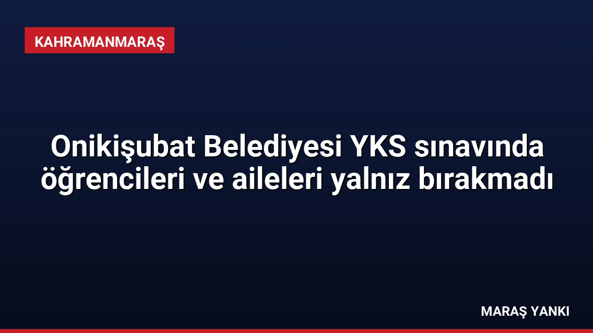 Onikişubat Belediyesi YKS sınavında öğrencileri ve aileleri yalnız bırakmadı