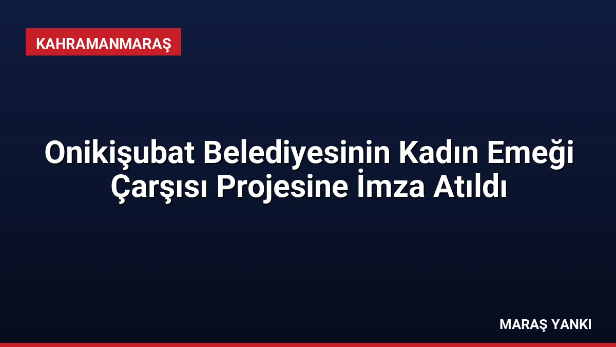 Onikişubat Belediyesinin Kadın Emeği Çarşısı Projesine İmza Atıldı