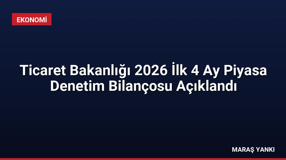 Ticaret Bakanlığı 2026 İlk 4 Ay Piyasa Denetim Bilançosu Açıklandı