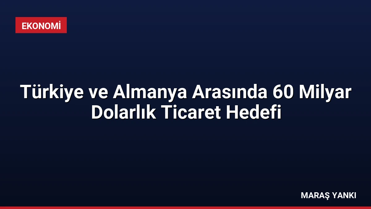 Türkiye ve Almanya Arasında 60 Milyar Dolarlık Ticaret Hedefi