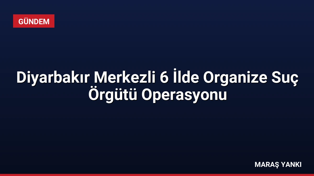 Diyarbakır Merkezli 6 İlde Organize Suç Örgütü Operasyonu