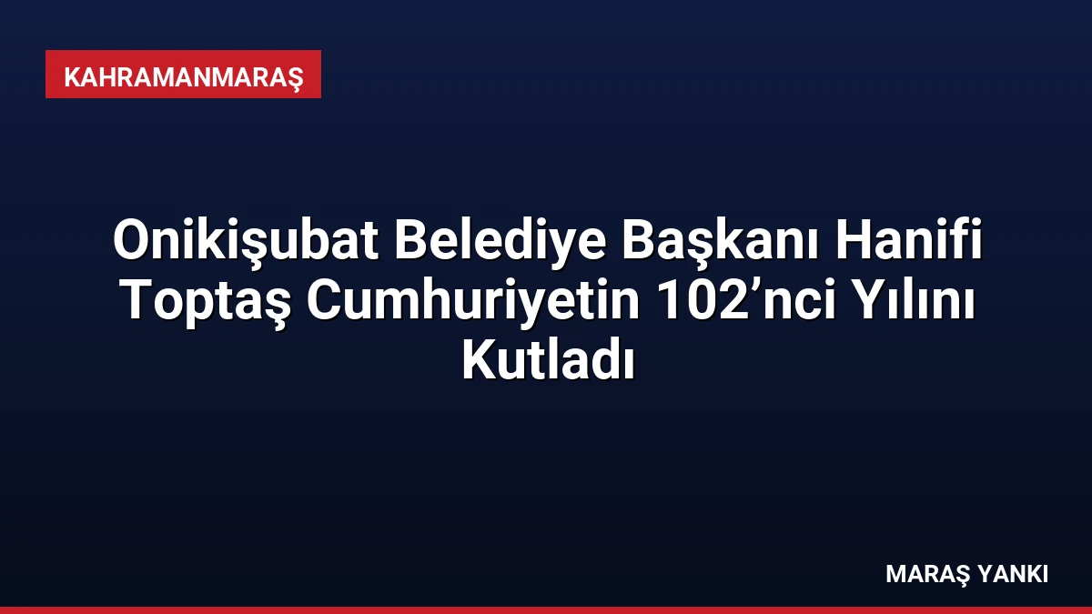 Onikişubat Belediye Başkanı Hanifi Toptaş Cumhuriyetin 102’nci Yılını Kutladı