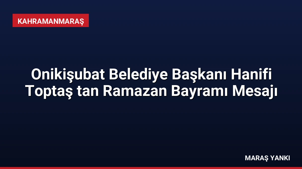 Onikişubat Belediye Başkanı Hanifi Toptaş tan Ramazan Bayramı Mesajı