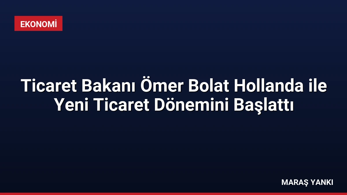 Ticaret Bakanı Ömer Bolat Hollanda ile Yeni Ticaret Dönemini Başlattı