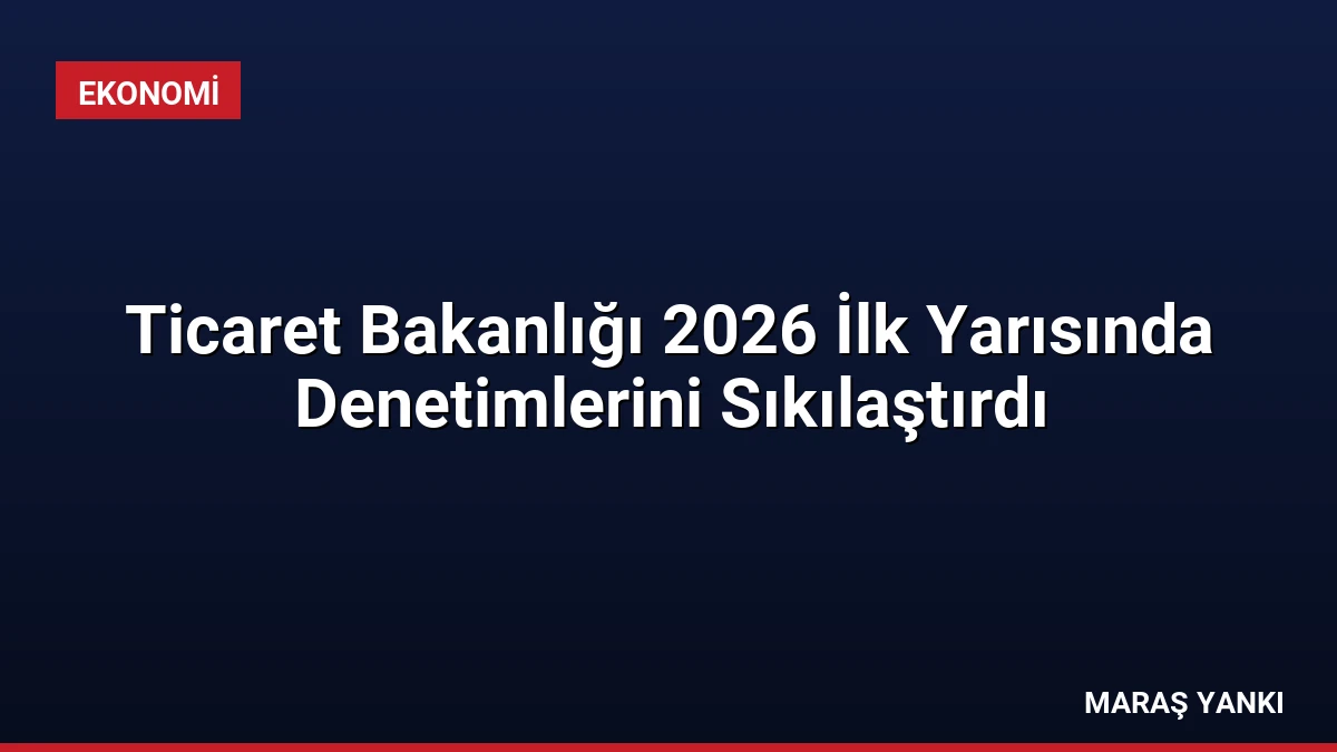 Ticaret Bakanlığı 2026 İlk Yarısında Denetimlerini Sıkılaştırdı