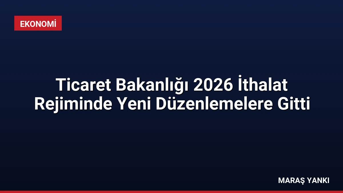 Ticaret Bakanlığı 2026 İthalat Rejiminde Yeni Düzenlemelere Gitti