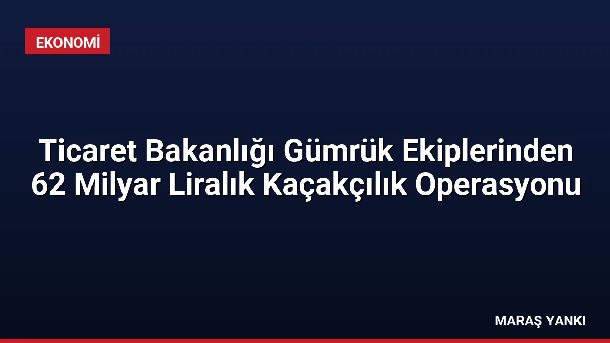 Ticaret Bakanlığı Gümrük Ekiplerinden 62 Milyar Liralık Kaçakçılık Operasyonu
