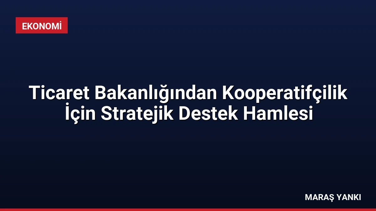 Ticaret Bakanlığından Kooperatifçilik İçin Stratejik Destek Hamlesi