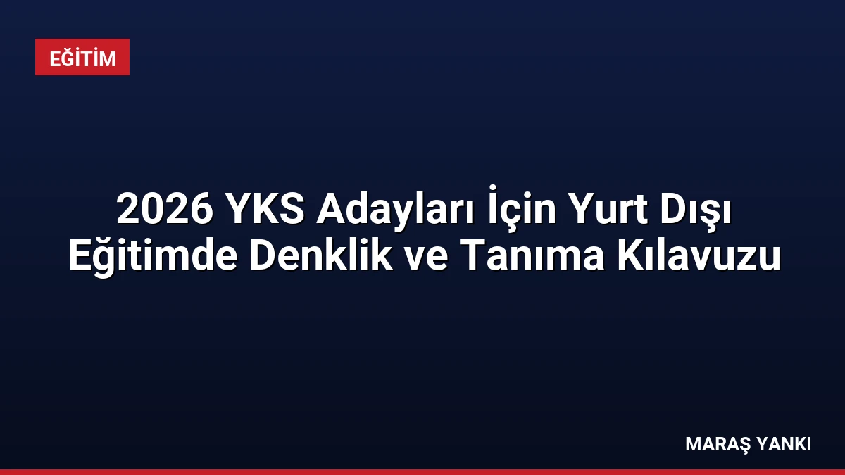 2026 YKS Adayları İçin Yurt Dışı Eğitimde Denklik ve Tanıma Kılavuzu