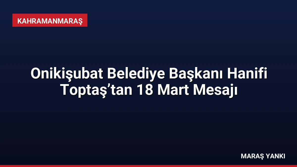 Onikişubat Belediye Başkanı Hanifi Toptaş’tan 18 Mart Mesajı