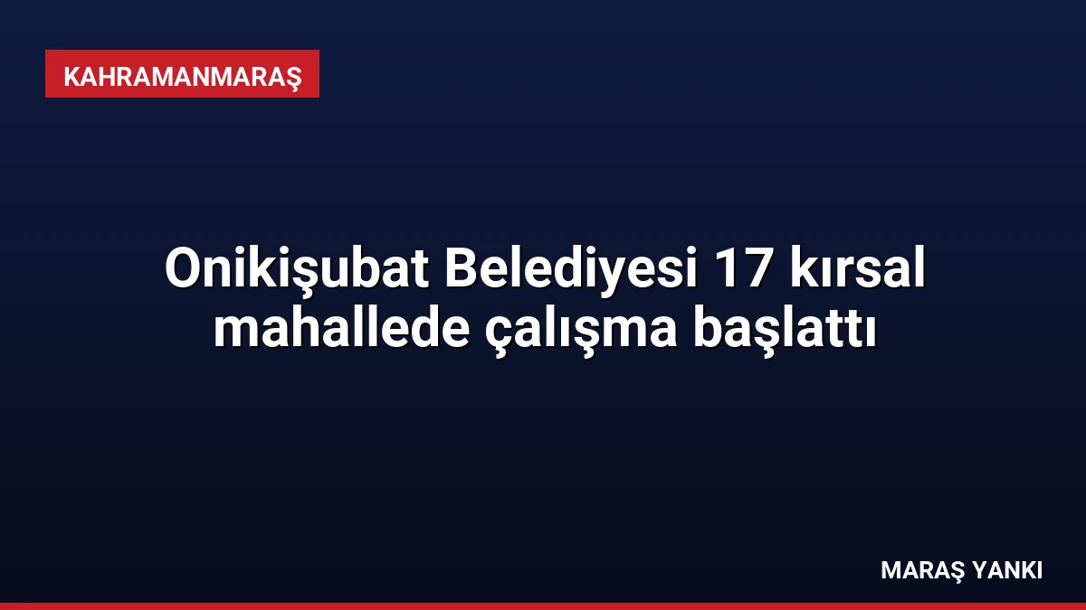 Onikişubat Belediyesi 17 kırsal mahallede çalışma başlattı