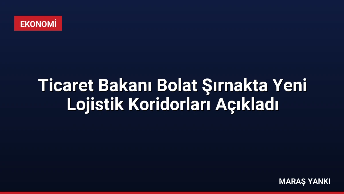 Ticaret Bakanı Bolat Şırnakta Yeni Lojistik Koridorları Açıkladı