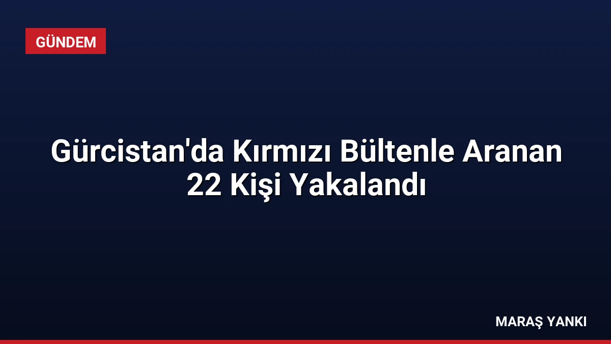 Gürcistan’da Kırmızı Bültenle Aranan 22 Kişi Yakalandı